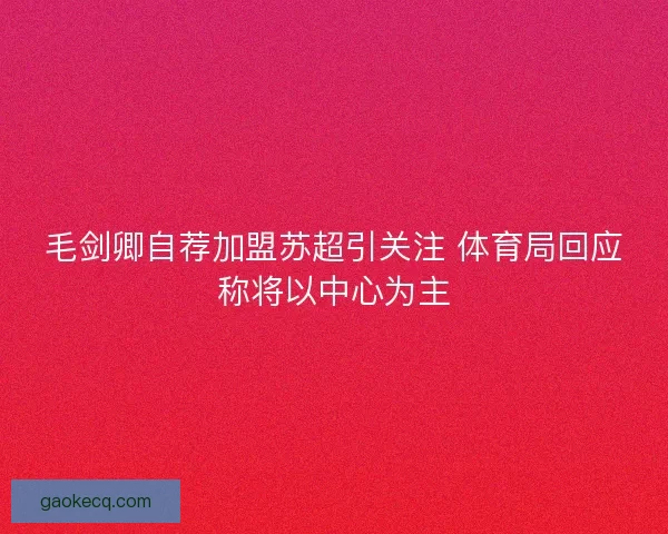 毛剑卿自荐加盟苏超引关注 体育局回应称将以中心为主 毛剑卿自荐加盟苏超引关注 体育局回应称将以中心为主