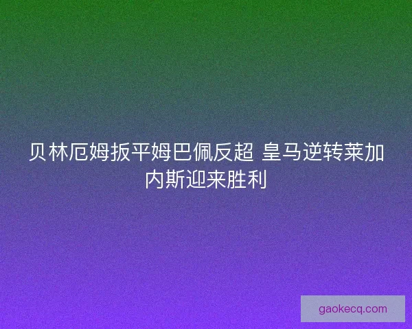 贝林厄姆扳平姆巴佩反超 皇马逆转莱加内斯迎来胜利