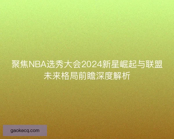 聚焦NBA选秀大会2024新星崛起与联盟未来格局前瞻深度解析