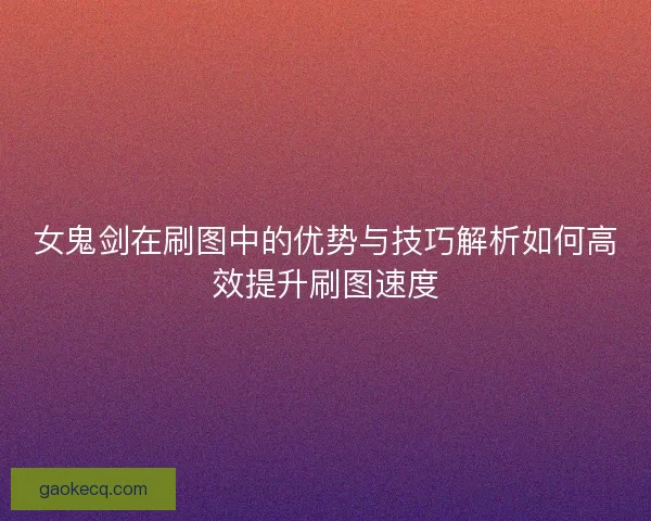 女鬼剑在刷图中的优势与技巧解析如何高效提升刷图速度