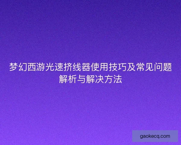 梦幻西游光速挤线器使用技巧及常见问题解析与解决方法