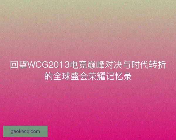 回望WCG2013电竞巅峰对决与时代转折的全球盛会荣耀记忆录