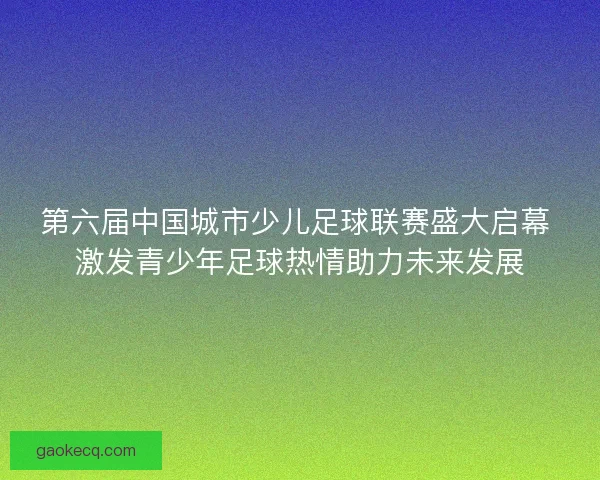 第六届中国城市少儿足球联赛盛大启幕 激发青少年足球热情助力未来发展