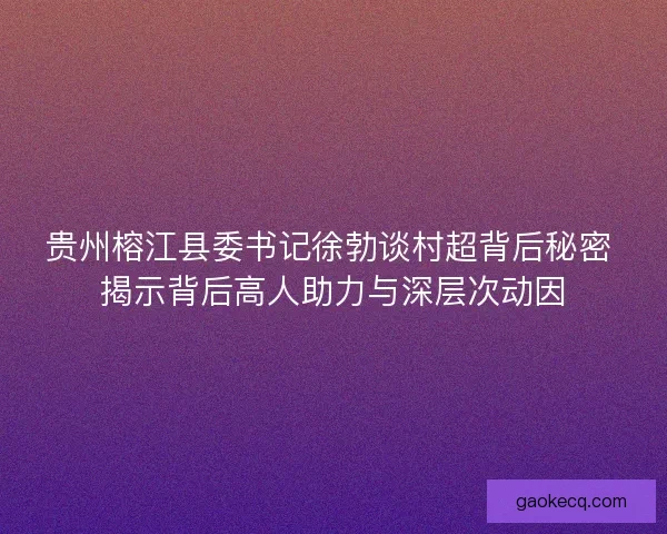 贵州榕江县委书记徐勃谈村超背后秘密 揭示背后高人助力与深层次动因