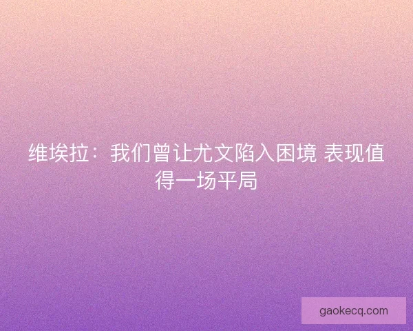 维埃拉：我们曾让尤文陷入困境 表现值得一场平局
