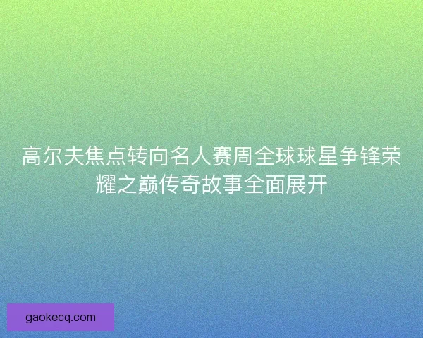 高尔夫焦点转向名人赛周全球球星争锋荣耀之巅传奇故事全面展开