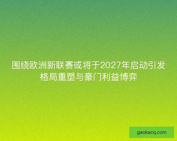围绕欧洲新联赛或将于2027年启动引发格局重塑与豪门利益博弈