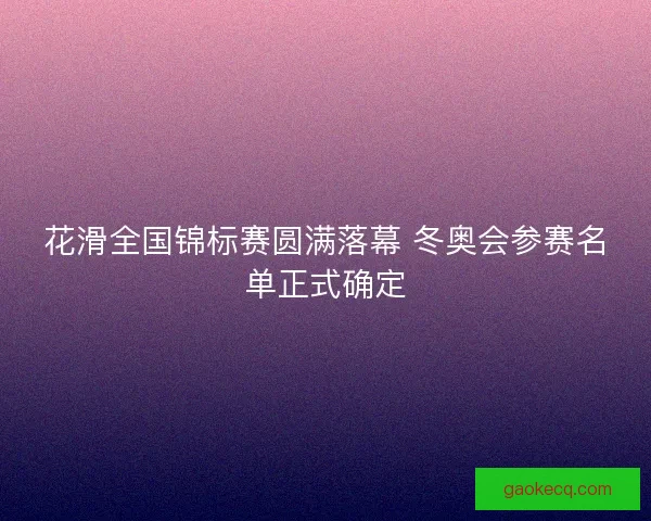花滑全国锦标赛圆满落幕 冬奥会参赛名单正式确定