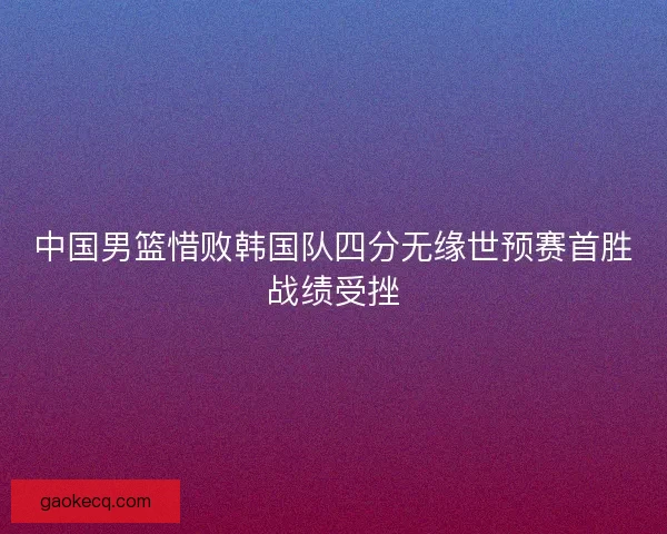 中国男篮惜败韩国队四分无缘世预赛首胜战绩受挫