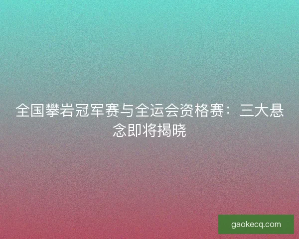 全国攀岩冠军赛与全运会资格赛：三大悬念即将揭晓