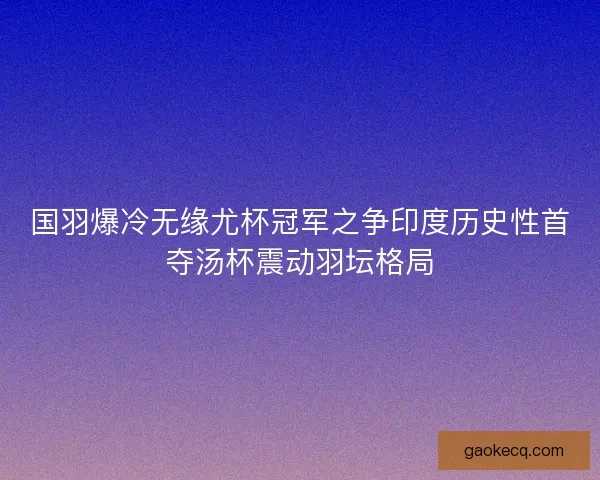 国羽爆冷无缘尤杯冠军之争印度历史性首夺汤杯震动羽坛格局