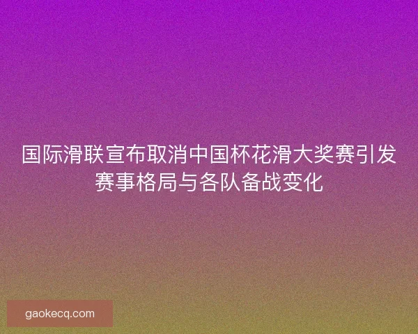 国际滑联宣布取消中国杯花滑大奖赛引发赛事格局与各队备战变化