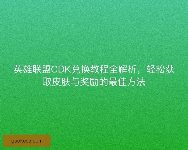 英雄联盟CDK兑换教程全解析，轻松获取皮肤与奖励的最佳方法