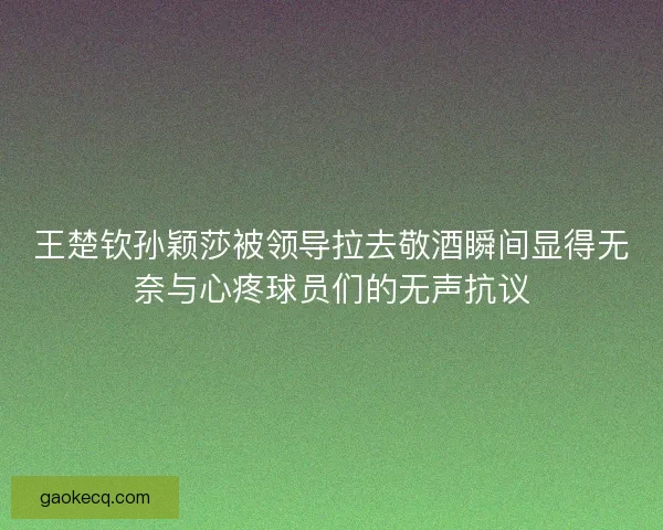 王楚钦孙颖莎被领导拉去敬酒瞬间显得无奈与心疼球员们的无声抗议