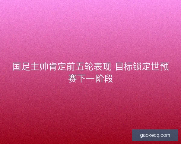 国足主帅肯定前五轮表现 目标锁定世预赛下一阶段