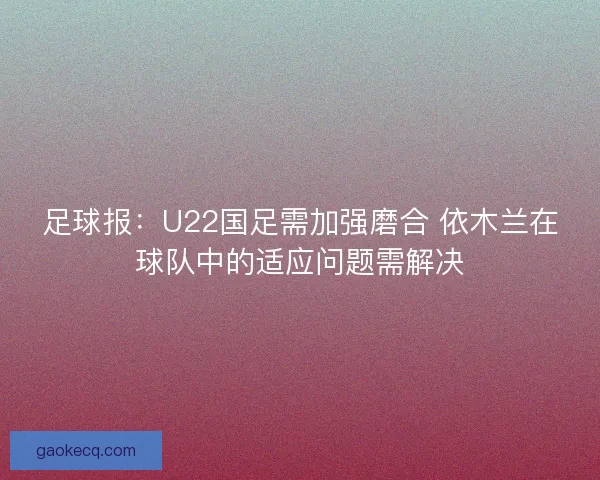 足球报：U22国足需加强磨合 依木兰在球队中的适应问题需解决